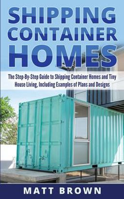 Shipping Container Homes: the Step-By-Step Guide to Shipping Container Homes and Tiny House Living, Including Examples of Plans and Designs