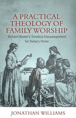 Practical Theology of Family Worship Richard Baxter's Timeless Encouragement for Today's Home  9781601788856 Front Cover