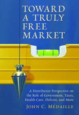 Toward a Truly Free Market A Distributist Perspective on the Role of Government, Taxes, Health Care, Deficits, and More  9781610170277 Front Cover