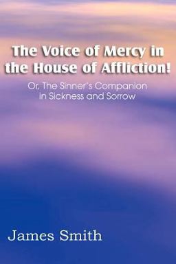 The Voice of Mercy in the House of Affliction! or, the Sinner's Companion in Sickness and Sorrow