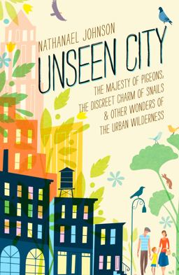 Unseen City The Majesty of Pigeons, the Discreet Charm of Snails and Other Wonders of the Urban Wilderness  9781623363857 Front Cover
