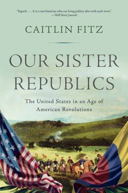 Our Sister Republics The United States in an Age of American Revolutions  9781631493171 Front Cover