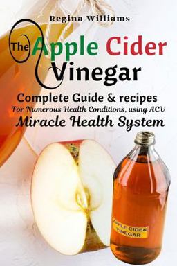 The Apple Cider Vinegar Complete Guide & Recipes for Numerous Health Conditions, Using ACV Miracle Health System The Apple Cider Vinegar Complete Guide & Recipes for Numerous Health Conditions, Using ACV Miracle Health System