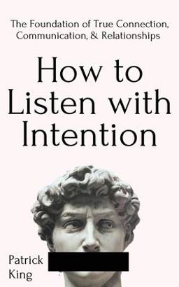 How to Listen with Intention: the Foundation of True Connection, Communication, and Relationships