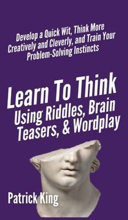 Learn to Think Using Riddles, Brain Teasers, and Wordplay: Develop a Quick Wit, Think More Creatively and Cleverly, and Train your Problem-Solving Instincts