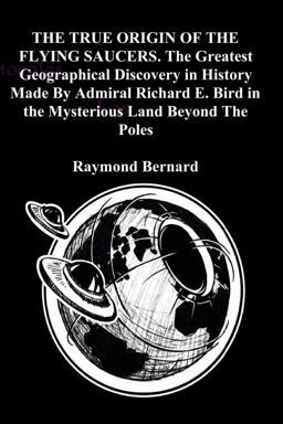 The TRUE ORIGIN of the FLYING SAUCERS. the Greatest Geographical Discovery in History Made by Admiral Richard E. Bird in the Mysterious Land Beyond the Poles