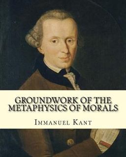 Groundwork of the Metaphysics of Morals, by: Immanuel Kant