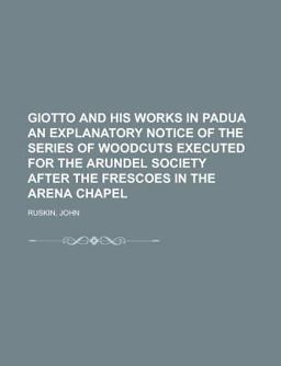 Giotto and His Works in Padua an Explanatory Notice of the Series of Woodcuts Executed for the Arundel Society after the Frescoes in the Aren