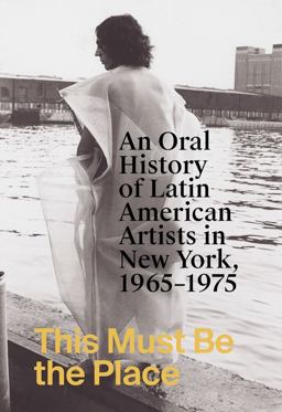 This Must Be the Place: an Oral History of Latin American Artists in New York, 1965-1975 This Must Be the Place: an Oral History of Latin American Artists in New York, 1965-1975