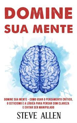 Domine Sua Mente - Como Usar o Pensamento Crítico, o Ceticismo e a lógica para Pensar Com Clareza e Evitar Ser Manipulado