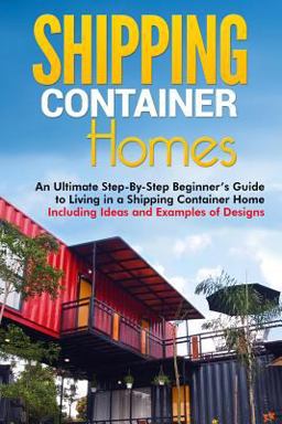 Shipping Container Homes: an Ultimate Step-By-Step Beginner's Guide to Living in a Shipping Container Home Including Ideas and Examples of Designs