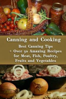 Canning and Cooking: Best Canning Tips + over 50 Amazing Recipes for Meat, Fish, Poultry, Fruits and Vegetables Canning and Cooking: Best Canning Tips + over 50 Amazing Recipes for Meat, Fish, Poultry, Fruits and Vegetables