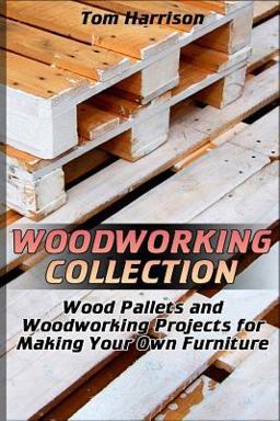Woodworking Collection: Wood Pallets and Woodworking Projects for Making Your Own Furniture