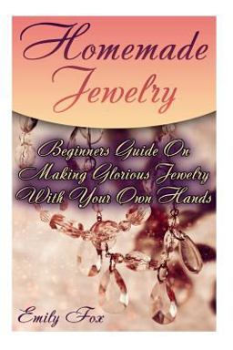 Homemade Jewelry: Beginners Guide on Making Glorious Jewelry with Your Own Hands Homemade Jewelry: Beginners Guide on Making Glorious Jewelry with Your Own Hands
