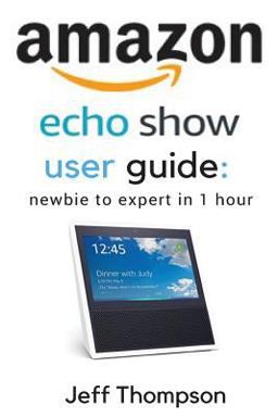 Amazon Echo Show User Guide : Newbie to Expert in 1 Hour Amazon Echo Show User Guide : Newbie to Expert in 1 Hour