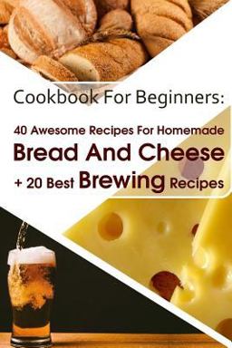 Cookbook for Beginners: 40 Awesome Recipes for Homemade Bread and Cheese + 20 Best Brewing Recipes