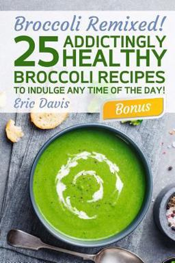 Broccoli Remixed! 25 Addictingly Healthy Broccoli Recipes to Indulge Any Time of the Day