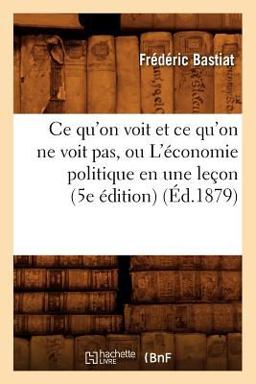 Ce Qu'on Voit et Ce Qu'on Ne Voit Pas, Ou l'Economie Politique en une Lecon (5e Edition)
