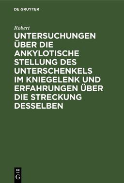 Untersuchungen über Die Ankylotische Stellung des Unterschenkels Im Kniegelenk und Erfahrungen über Die Streckung Desselben Untersuchungen über Die Ankylotische Stellung des Unterschenkels Im Kniegelenk und Erfahrungen über Die Streckung Desselben