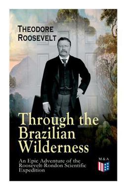 Through the Brazilian Wilderness - an Epic Adventure of the Roosevelt-Rondon Scientific Expedition