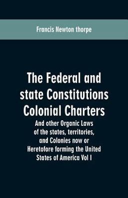 The Federal and State Constitutions Colonial Charters, and Other Organic Laws of the States, Territories, and Colonies Now or Heretofore Forming the United States of America Vol I