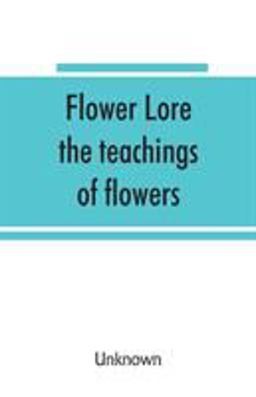 Flower Lore; the Teachings of Flowers, Historical, Legendary, Poetical & Symbolical