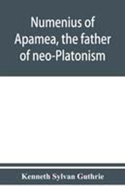 Numenius of Apamea, the Father of Neo-Platonism; Works, Biography, Message, Sources, and Influence